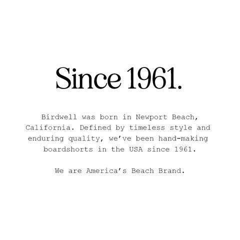 Since 1961. Birdwell was born in Newport Beach, California. Defined by timeless style and enduring quality, we've been hand-making boardshorts in the USA since 1961. We are America's Beach Brand.